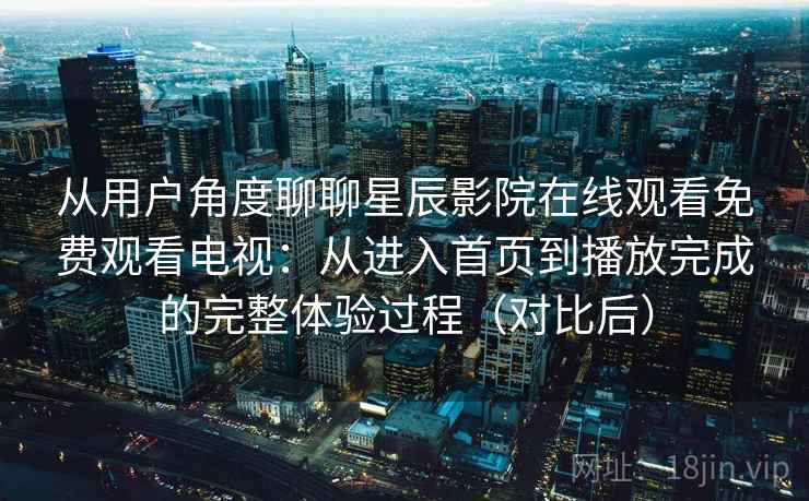 从用户角度聊聊星辰影院在线观看免费观看电视：从进入首页到播放完成的完整体验过程（对比后）