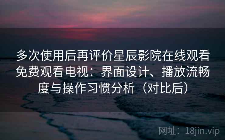 多次使用后再评价星辰影院在线观看免费观看电视：界面设计、播放流畅度与操作习惯分析（对比后）