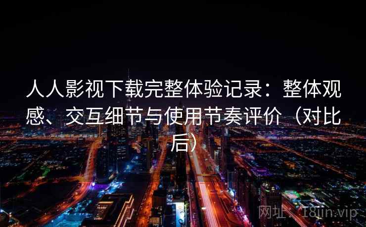 人人影视下载完整体验记录：整体观感、交互细节与使用节奏评价（对比后）