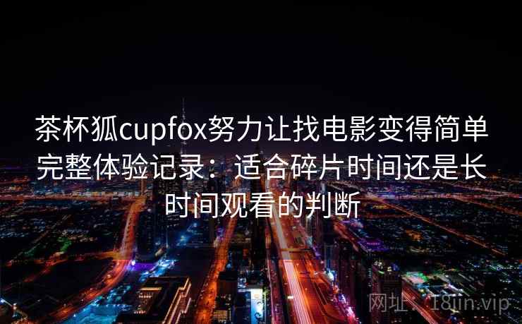 茶杯狐cupfox努力让找电影变得简单完整体验记录:适合碎片时间还是长时间观看的判断 茶杯狐cupfox努力让找电影变得简单完整体验记录:适合碎片时间还是长时间观看的判断