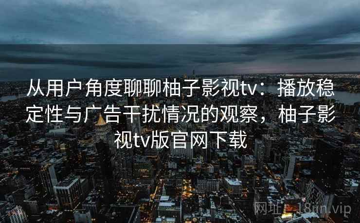 从用户角度聊聊柚子影视tv：播放稳定性与广告干扰情况的观察，柚子影视tv版官网下载