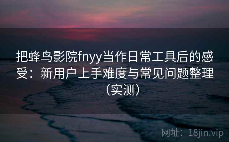 把蜂鸟影院fnyy当作日常工具后的感受：新用户上手难度与常见问题整理（实测）
