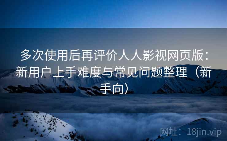多次使用后再评价人人影视网页版:新用户上手难度与常见问题整理(新手向) 多次使用后再评价人人影视网页版:新用户上手难度与常见问题整理(新手向)