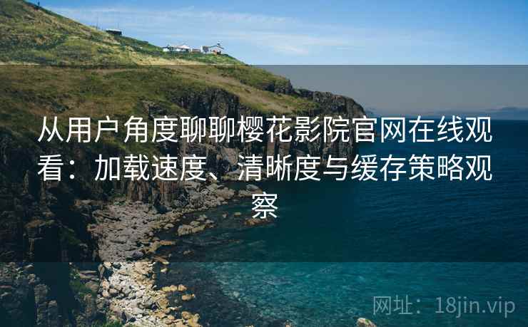 从用户角度聊聊樱花影院官网在线观看：加载速度、清晰度与缓存策略观察