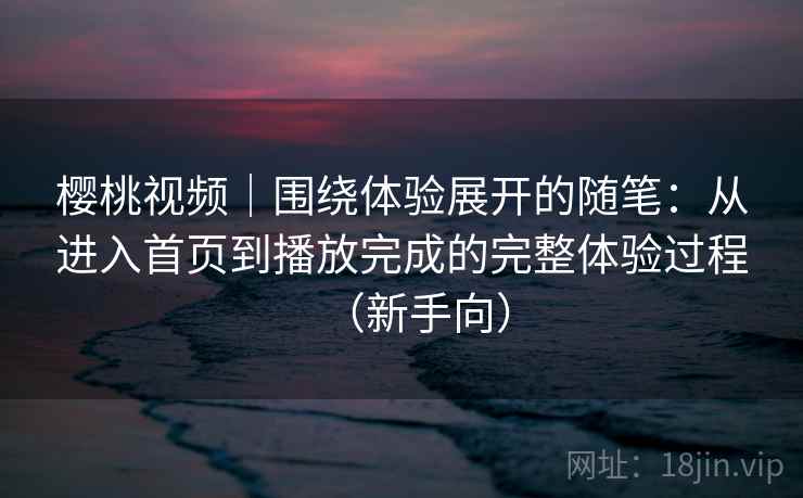 樱桃视频|围绕体验展开的随笔:从进入首页到播放完成的完整体验过程(新手向) 樱桃视频|围绕体验展开的随笔:从进入首页到播放完成的完整体验过程(新手向)
