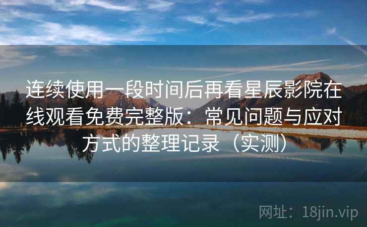 连续使用一段时间后再看星辰影院在线观看免费完整版：常见问题与应对方式的整理记录（实测）