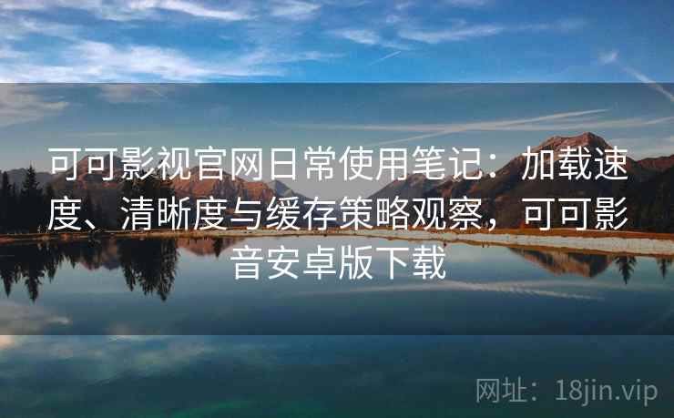 可可影视官网日常使用笔记：加载速度、清晰度与缓存策略观察，可可影音安卓版下载