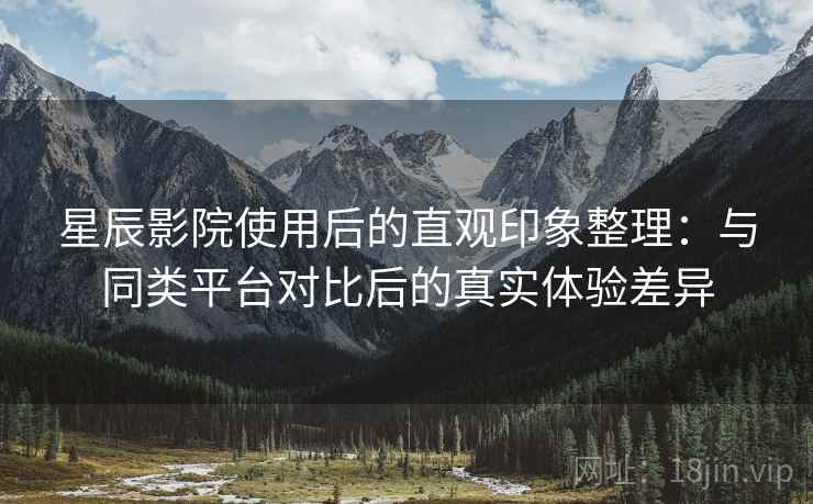 星辰影院使用后的直观印象整理：与同类平台对比后的真实体验差异