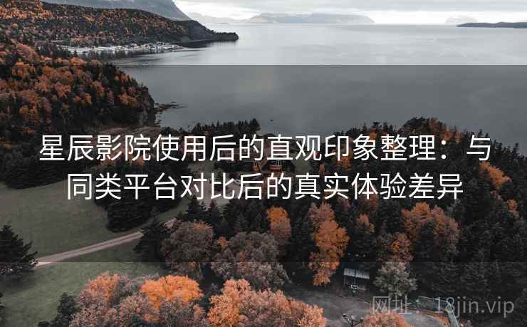 星辰影院使用后的直观印象整理：与同类平台对比后的真实体验差异