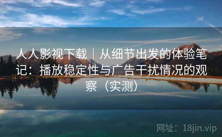 人人影视下载｜从细节出发的体验笔记：播放稳定性与广告干扰情况的观察（实测）