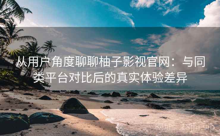 从用户角度聊聊柚子影视官网:与同类平台对比后的真实体验差异 从用户角度聊聊柚子影视官网:与同类平台对比后的真实体验差异