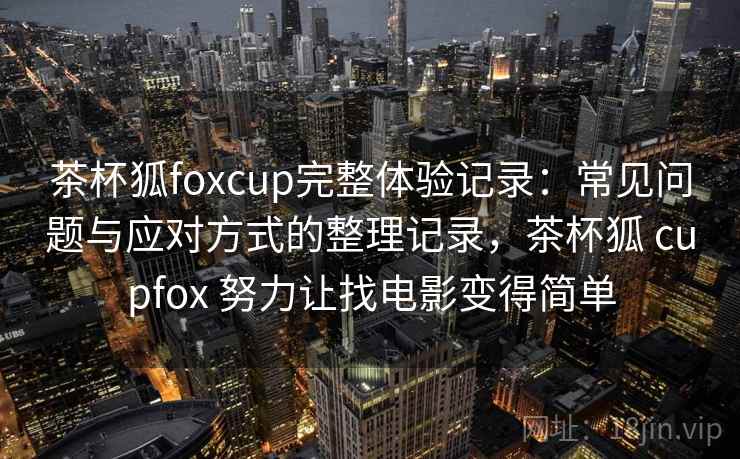 茶杯狐foxcup完整体验记录：常见问题与应对方式的整理记录，茶杯狐 cupfox 努力让找电影变得简单