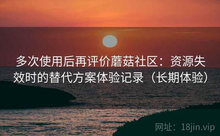 多次使用后再评价蘑菇社区:资源失效时的替代方案体验记录(长期体验) 多次使用后再评价蘑菇社区:资源失效时的替代方案体验记录(长期体验)