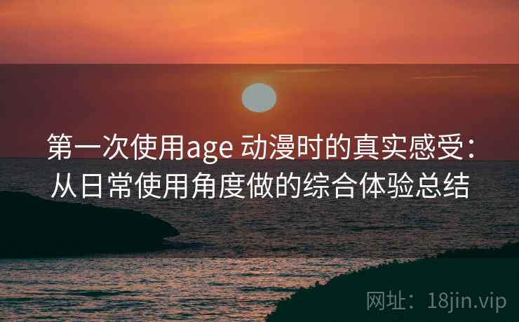 第一次使用age 动漫时的真实感受：从日常使用角度做的综合体验总结