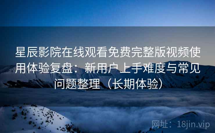 星辰影院在线观看免费完整版视频使用体验复盘：新用户上手难度与常见问题整理（长期体验）
