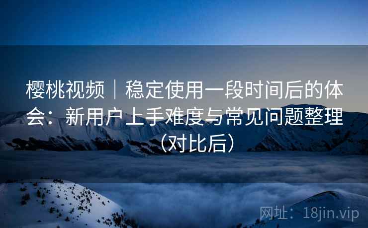 樱桃视频|稳定使用一段时间后的体会:新用户上手难度与常见问题整理(对比后) 樱桃视频|稳定使用一段时间后的体会:新用户上手难度与常见问题整理(对比后)