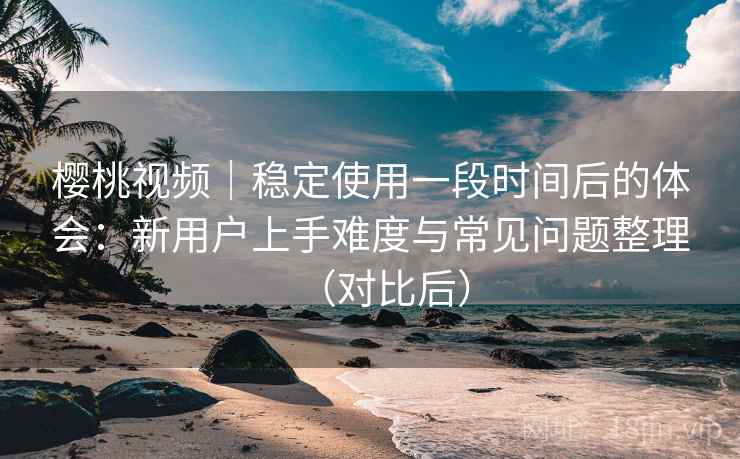 樱桃视频|稳定使用一段时间后的体会:新用户上手难度与常见问题整理(对比后) 樱桃视频|稳定使用一段时间后的体会:新用户上手难度与常见问题整理(对比后)