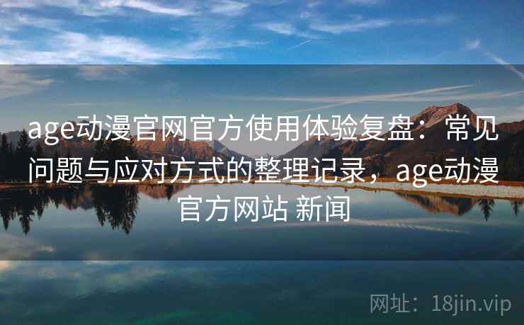 age动漫官网官方使用体验复盘:常见问题与应对方式的整理记录,age动漫官方网站 新闻 age动漫官网官方使用体验复盘:常见问题与应对方式的整理记录,age动漫官方网站 新闻
