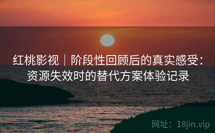 红桃影视|阶段性回顾后的真实感受:资源失效时的替代方案体验记录 红桃影视|阶段性回顾后的真实感受:资源失效时的替代方案体验记录