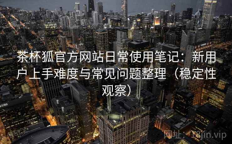 茶杯狐官方网站日常使用笔记:新用户上手难度与常见问题整理(稳定性观察) 茶杯狐官方网站日常使用笔记:新用户上手难度与常见问题整理(稳定性观察)