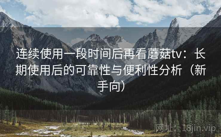 连续使用一段时间后再看蘑菇tv:长期使用后的可靠性与便利性分析(新手向) 连续使用一段时间后再看蘑菇tv:长期使用后的可靠性与便利性分析(新手向)
