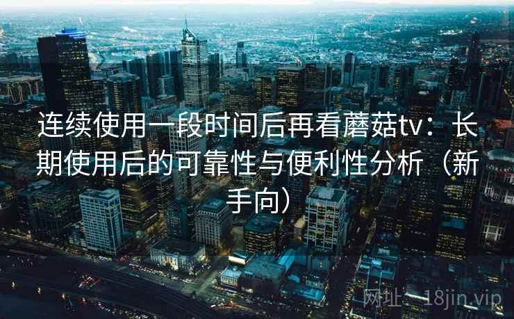 连续使用一段时间后再看蘑菇tv：长期使用后的可靠性与便利性分析（新手向）