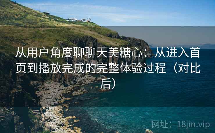 从用户角度聊聊天美糖心：从进入首页到播放完成的完整体验过程（对比后）