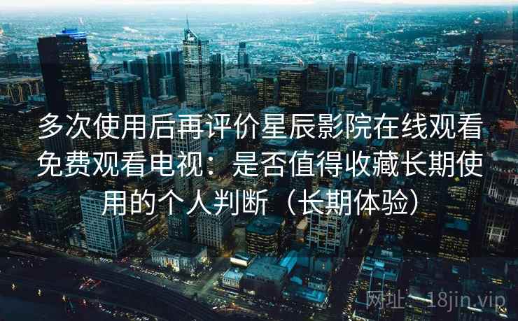 多次使用后再评价星辰影院在线观看免费观看电视：是否值得收藏长期使用的个人判断（长期体验）