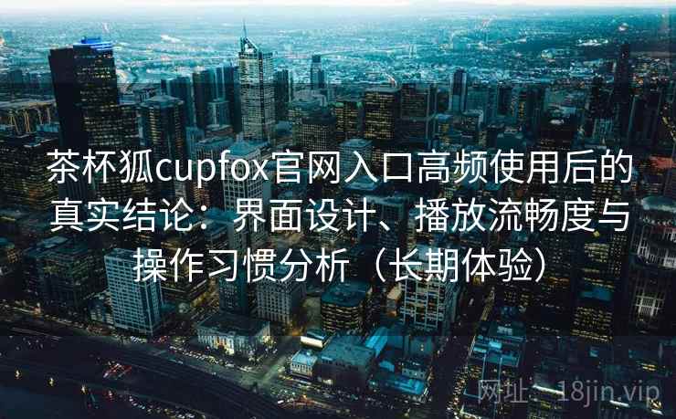 茶杯狐cupfox官网入口高频使用后的真实结论：界面设计、播放流畅度与操作习惯分析（长期体验）