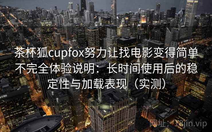 茶杯狐cupfox努力让找电影变得简单不完全体验说明：长时间使用后的稳定性与加载表现（实测）
