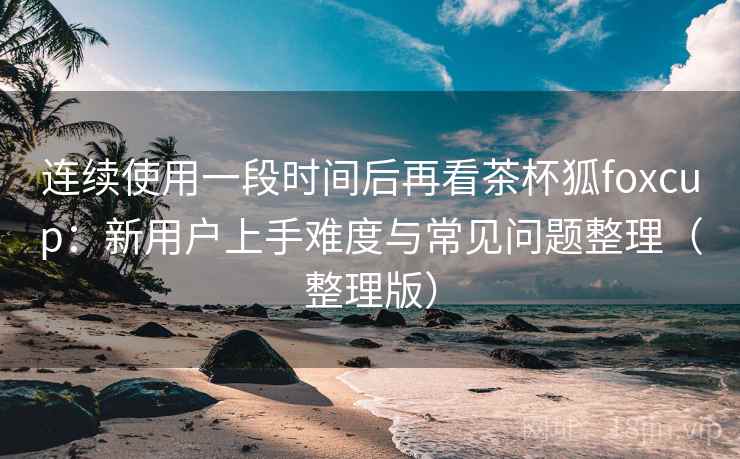 连续使用一段时间后再看茶杯狐foxcup:新用户上手难度与常见问题整理(整理版) 连续使用一段时间后再看茶杯狐foxcup:新用户上手难度与常见问题整理(整理版)