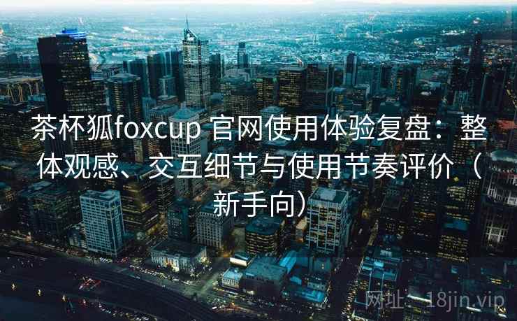 茶杯狐foxcup 官网使用体验复盘:整体观感、交互细节与使用节奏评价(新手向) 茶杯狐foxcup 官网使用体验复盘:整体观感、交互细节与使用节奏评价(新手向)
