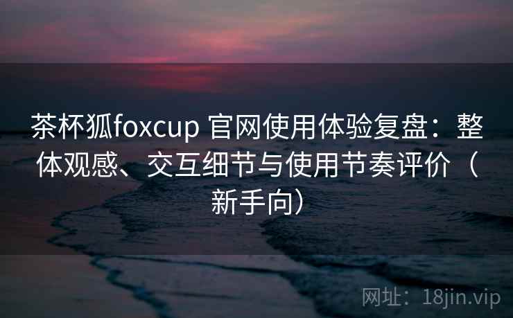 茶杯狐foxcup 官网使用体验复盘:整体观感、交互细节与使用节奏评价(新手向) 茶杯狐foxcup 官网使用体验复盘:整体观感、交互细节与使用节奏评价(新手向)