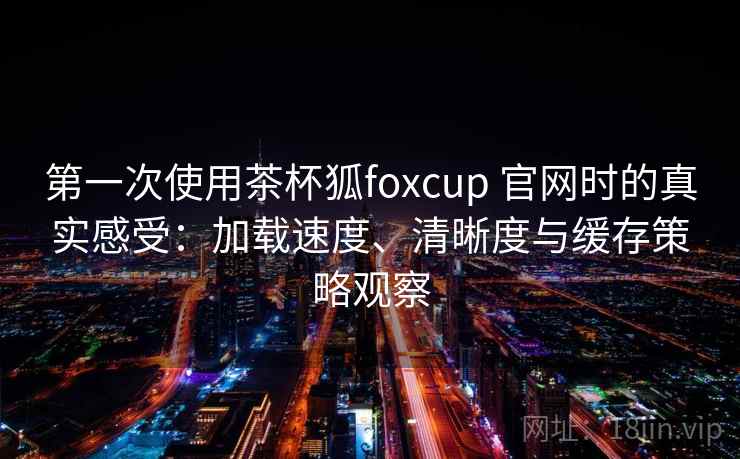 第一次使用茶杯狐foxcup 官网时的真实感受：加载速度、清晰度与缓存策略观察